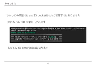 45
やってみた
念の為 cdk diff を実行してみます
しかしこの段階ではまだS3 bucketはcdkの管理下ではありません
もちろん no differencesになります
 