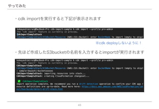 49
やってみた
・先ほど作成したS3bucketの名前を入力するとimportが実行されます
※cdk deployしないように！
・cdk importを実行すると下記が表示されます
 