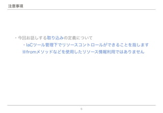 6
注意事項
・今回お話しする取り込みの定義について
  ・IaCツール管理下でリソースコントロールができることを指します
  ※fromメソッドなどを使用したリソース情報利用ではありません
 