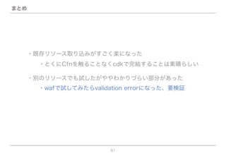 61
まとめ
・既存リソース取り込みがすごく楽になった
  ・とくにCfnを触ることなくcdkで完結することは素晴らしい
・別のリソースでも試したがややわかりづらい部分があった
  ・wafで試してみたらvalidation errorになった、要検証
 