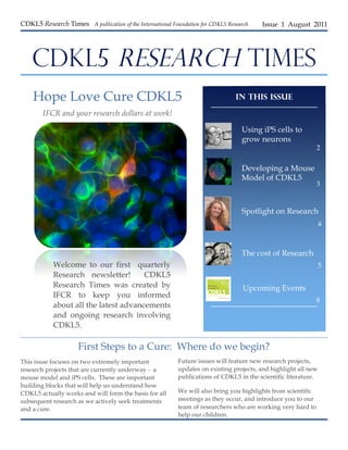 CDKL5 Research Times A publication of the International Foundation for CDKL5 Research   Issue 1 August 2011




    CDKL5 RESEARCH TIMES
    Hope Love Cure CDKL5                                                        In this Issue

        IFCR and your research dollars at work!

                                                                                  Using iPS cells to
                                                                                  grow neurons
                                                                                                              2


                                                                                  Developing a Mouse
                                                                                  Model of CDKL5
                                                                                                              3



                                                                                  Spotlight on Research
                                                                                                                4



                                                                                  The cost of Research
            Welcome to our first quarterly                                                                      5
            Research newsletter!       CDKL5
            Research Times was created by                                         Upcoming Events
            IFCR to keep you informed
                                                                                                              8
            about all the latest advancements
            and ongoing research involving
            CDKL5.

                     First Steps to a Cure: Where do we begin?
This issue focuses on two extremely important             Future issues will feature new research projects,
research projects that are currently underway - a         updates on existing projects, and highlight all new
mouse model and iPS cells. These are important            publications of CDKL5 in the scientific literature.
building blocks that will help us understand how
CDKL5 actually works and will form the basis for all      We will also bring you highlights from scientific
subsequent research as we actively seek treatments        meetings as they occur, and introduce you to our
and a cure.                                               team of researchers who are working very hard to
                                                          help our children.
 