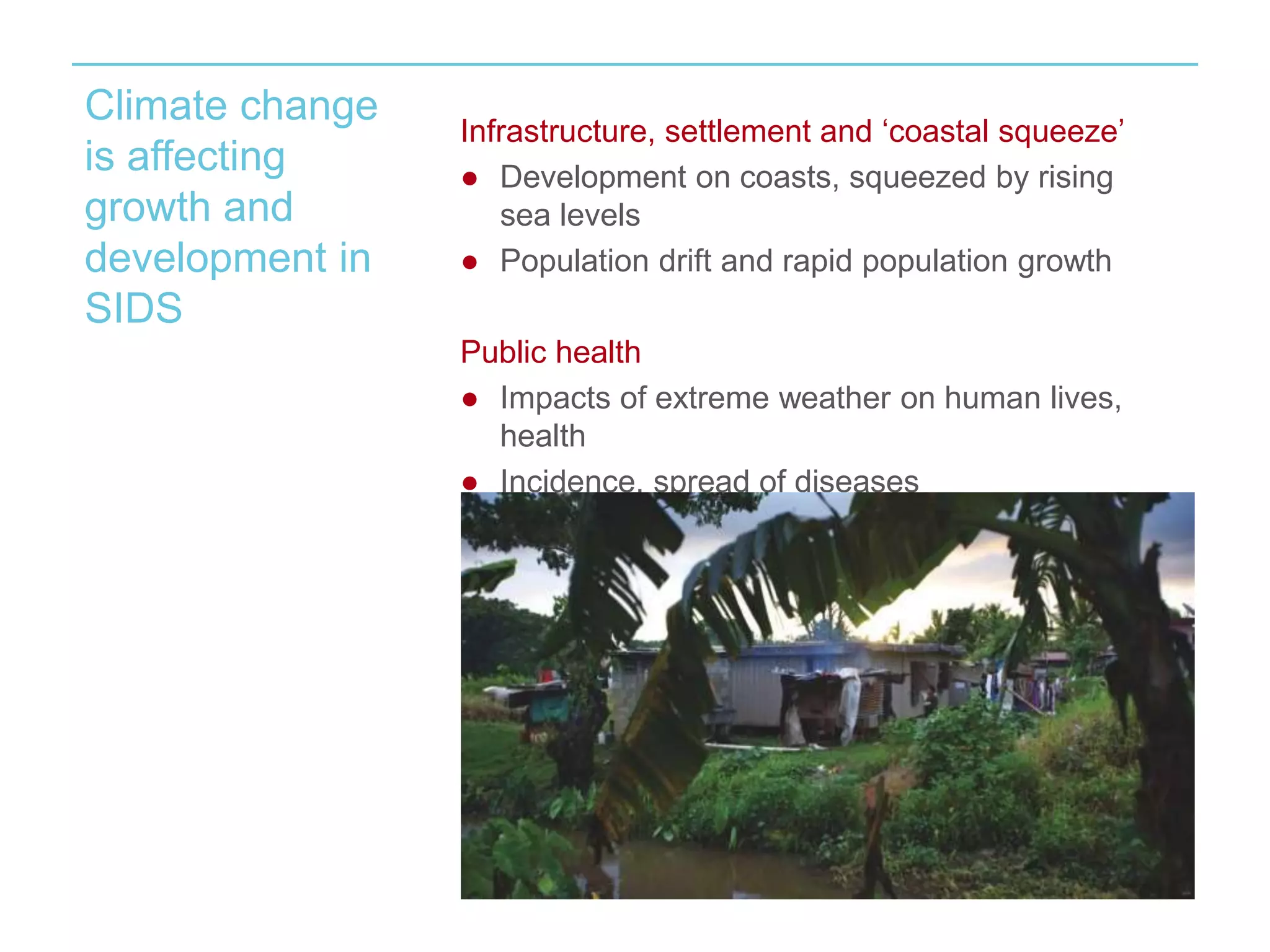 Climate change 
is affecting 
growth and 
development in 
SIDS 
Infrastructure, settlement and ‘coastal squeeze’ 
● Development on coasts, squeezed by rising 
sea levels 
● Population drift and rapid population growth 
Public health 
● Impacts of extreme weather on human lives, 
health 
● Incidence, spread of diseases 
 