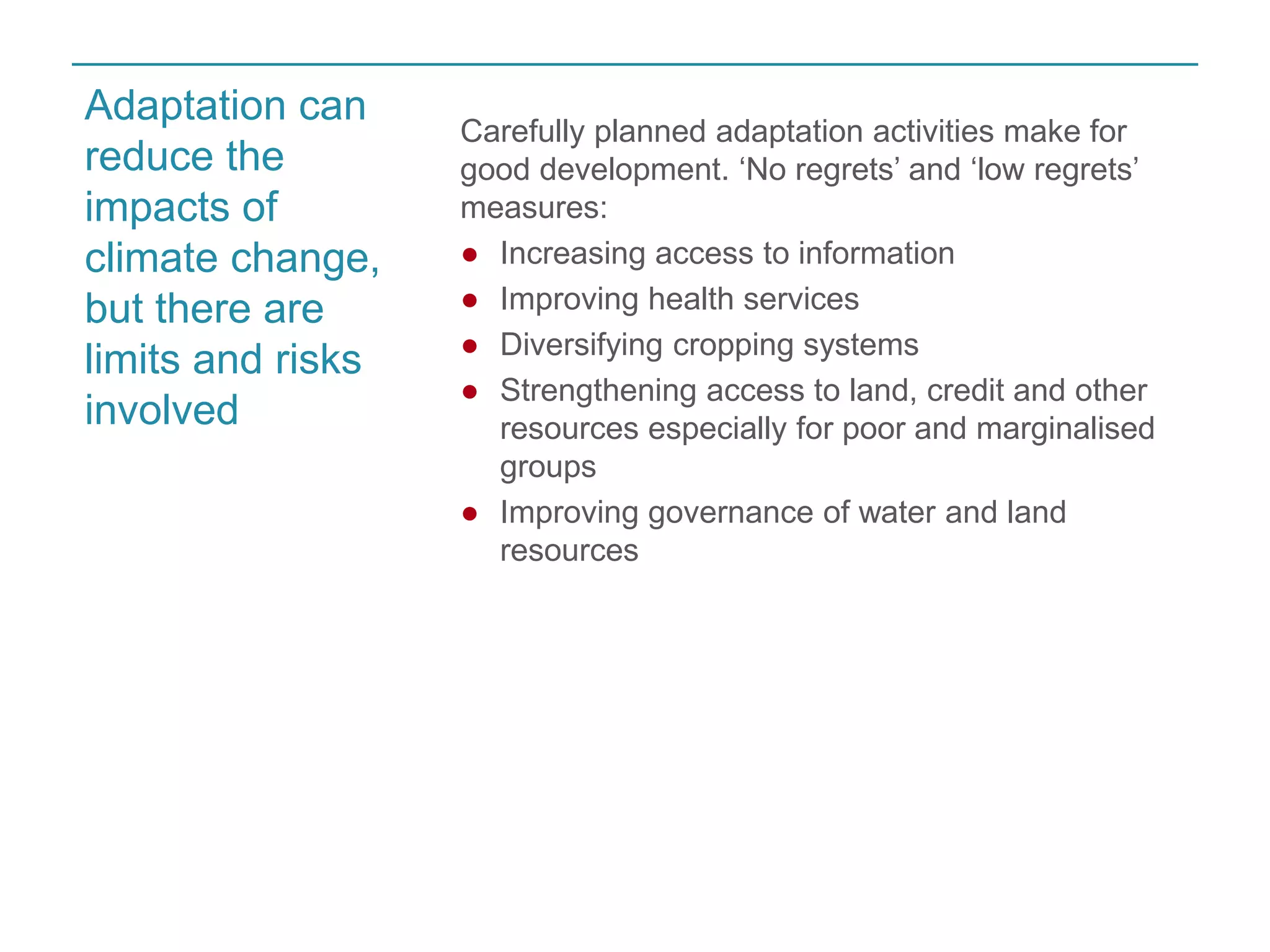 Carefully planned adaptation activities make for 
good development. ‘No regrets’ and ‘low regrets’ 
measures: 
● Increasing access to information 
● Improving health services 
● Diversifying cropping systems 
● Strengthening access to land, credit and other 
resources especially for poor and marginalised 
groups 
● Improving governance of water and land 
resources 
Adaptation can 
reduce the 
impacts of 
climate change, 
but there are 
limits and risks 
involved 
 