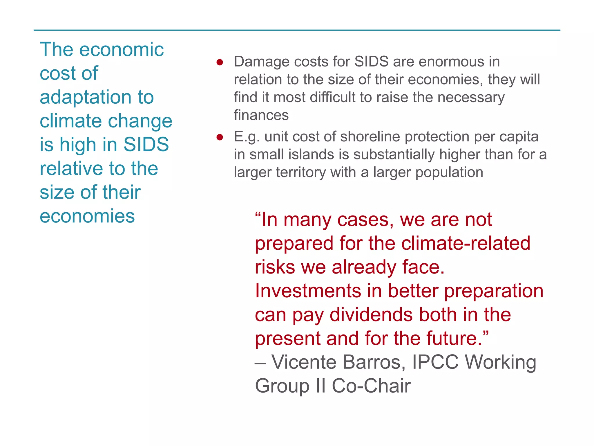 ● Damage costs for SIDS are enormous in 
relation to the size of their economies, they will 
find it most difficult to raise the necessary 
finances 
● E.g. unit cost of shoreline protection per capita 
in small islands is substantially higher than for a 
larger territory with a larger population 
“In many cases, we are not 
prepared for the climate-related 
risks we already face. 
Investments in better preparation 
can pay dividends both in the 
present and for the future.” 
– Vicente Barros, IPCC Working 
Group II Co-Chair 
The economic 
cost of 
adaptation to 
climate change 
is high in SIDS 
relative to the 
size of their 
economies 
 