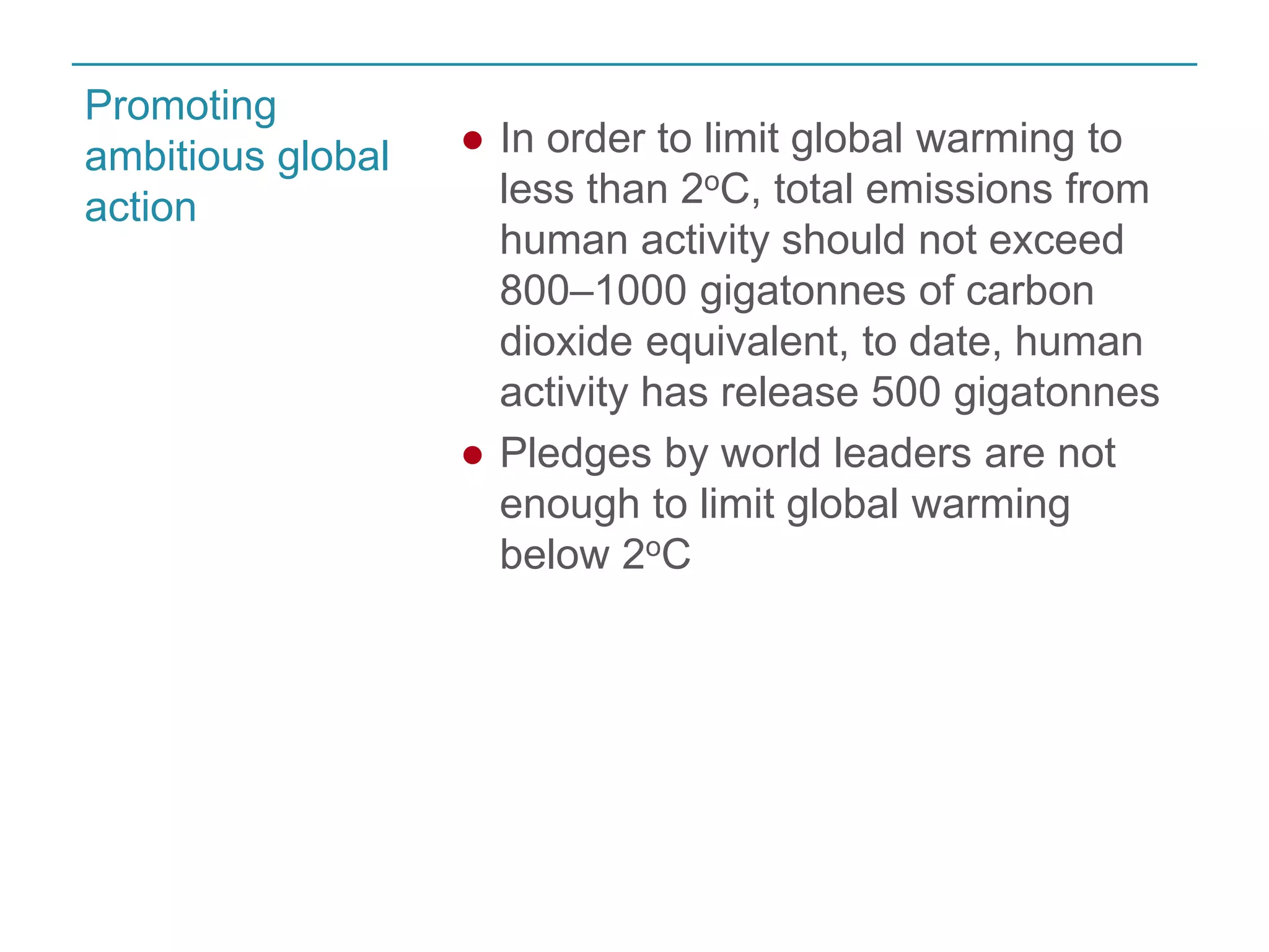 ● In order to limit global warming to 
less than 2oC, total emissions from 
human activity should not exceed 
800–1000 gigatonnes of carbon 
dioxide equivalent, to date, human 
activity has release 500 gigatonnes 
● Pledges by world leaders are not 
enough to limit global warming 
below 2oC 
Promoting 
ambitious global 
action 
 