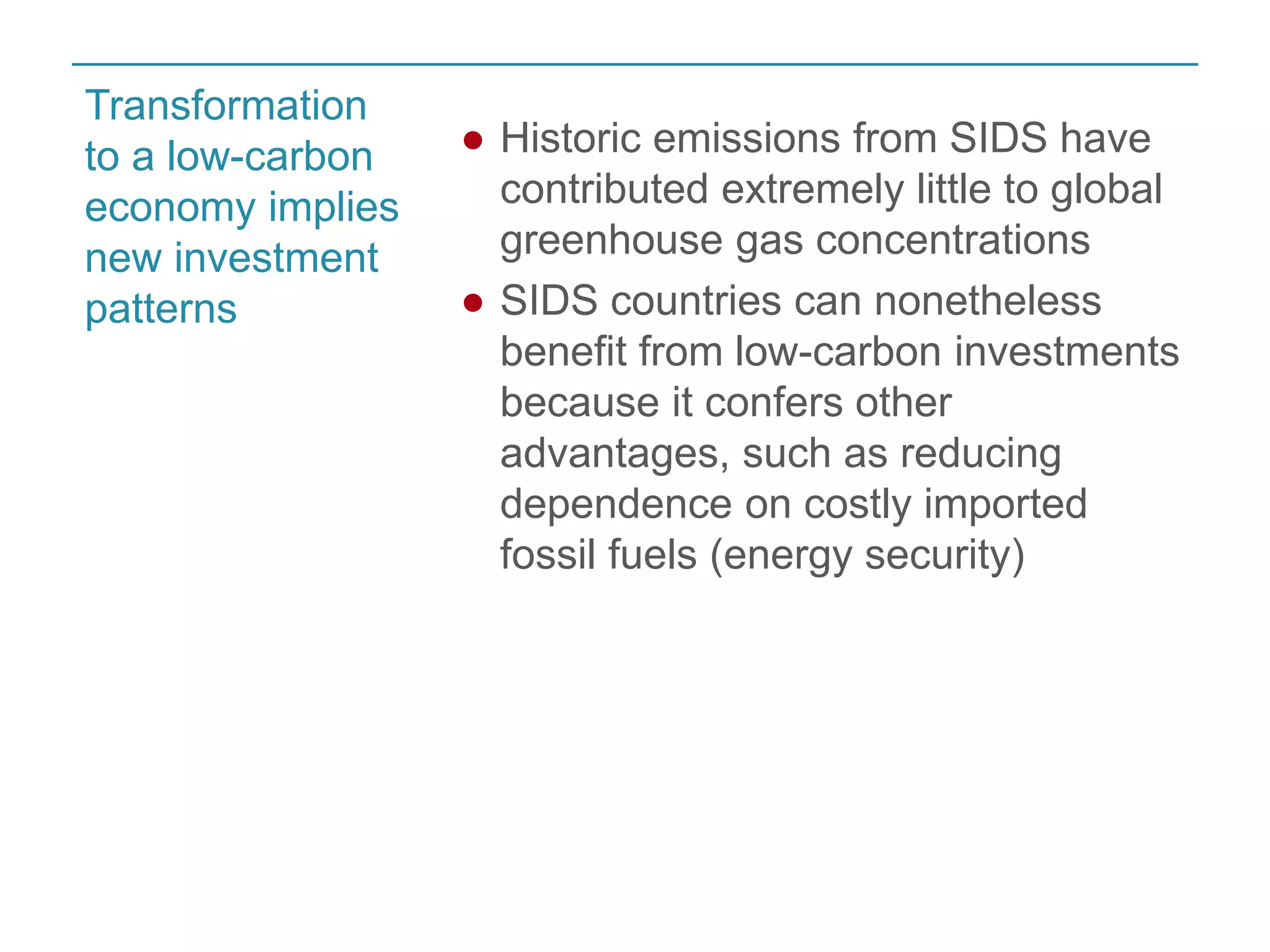 ● Historic emissions from SIDS have 
contributed extremely little to global 
greenhouse gas concentrations 
● SIDS countries can nonetheless 
benefit from low-carbon investments 
because it confers other 
advantages, such as reducing 
dependence on costly imported 
fossil fuels (energy security) 
Transformation 
to a low-carbon 
economy implies 
new investment 
patterns 
 