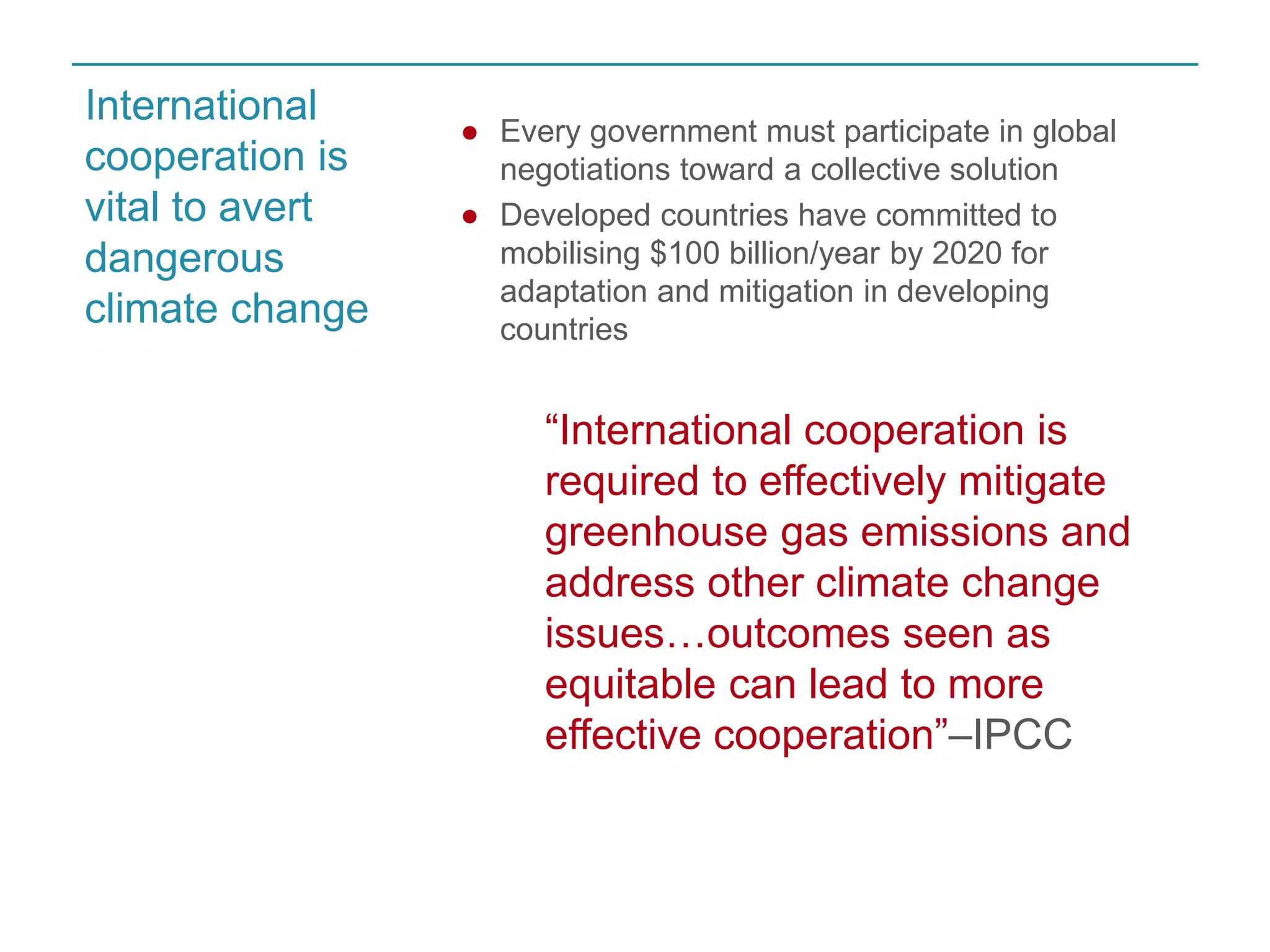 ● Every government must participate in global 
negotiations toward a collective solution 
● Developed countries have committed to 
mobilising $100 billion/year by 2020 for 
adaptation and mitigation in developing 
countries 
“International cooperation is 
required to effectively mitigate 
greenhouse gas emissions and 
address other climate change 
issues…outcomes seen as 
equitable can lead to more 
effective cooperation”–IPCC 
International 
cooperation is 
vital to avert 
dangerous 
climate change 
 