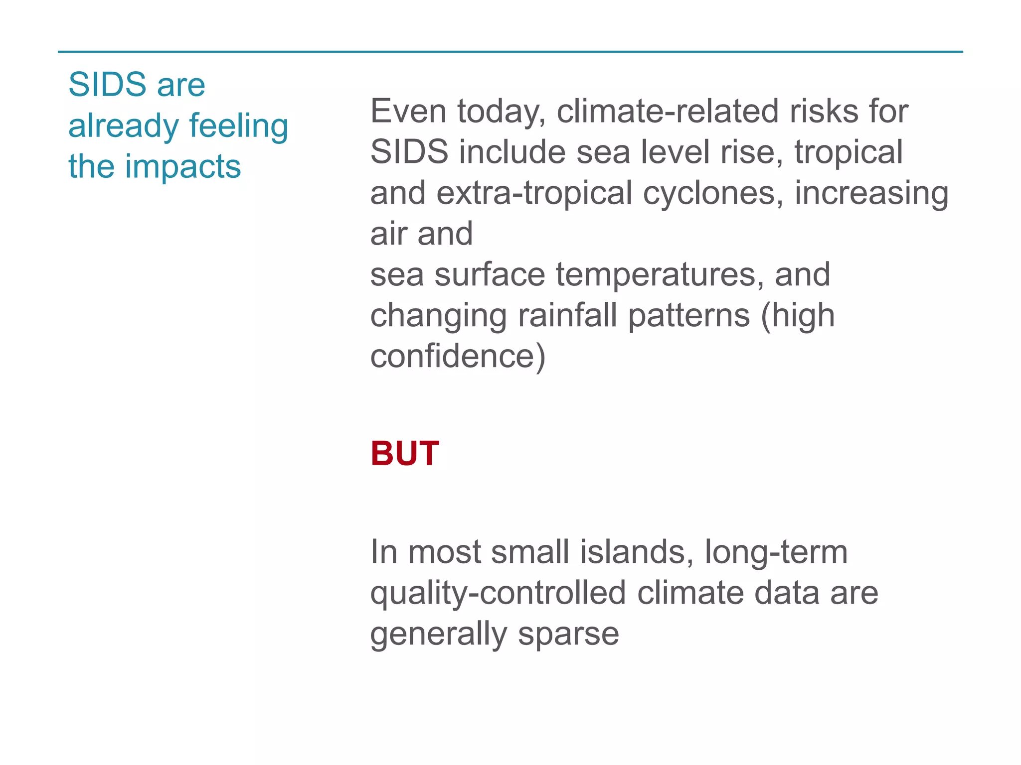 Even today, climate-related risks for 
SIDS include sea level rise, tropical 
and extra-tropical cyclones, increasing 
air and 
sea surface temperatures, and 
changing rainfall patterns (high 
confidence) 
BUT 
In most small islands, long-term 
quality-controlled climate data are 
generally sparse 
SIDS are 
already feeling 
the impacts 
 