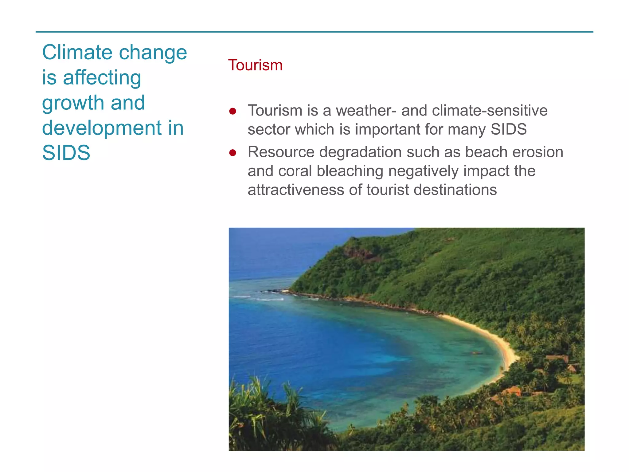 Tourism 
● Tourism is a weather- and climate-sensitive 
sector which is important for many SIDS 
● Resource degradation such as beach erosion 
and coral bleaching negatively impact the 
attractiveness of tourist destinations 
Climate change 
is affecting 
growth and 
development in 
SIDS 
 