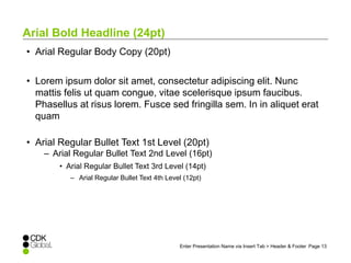 Enter Presentation Name via Insert Tab > Header & Footer Page 13 
Arial Bold Headline (24pt) 
• Arial Regular Body Copy (20pt) 
• Lorem ipsum dolor sit amet, consectetur adipiscing elit. Nunc 
mattis felis ut quam congue, vitae scelerisque ipsum faucibus. 
Phasellus at risus lorem. Fusce sed fringilla sem. In in aliquet erat 
quam 
• Arial Regular Bullet Text 1st Level (20pt) 
– Arial Regular Bullet Text 2nd Level (16pt) 
• Arial Regular Bullet Text 3rd Level (14pt) 
– Arial Regular Bullet Text 4th Level (12pt) 
 