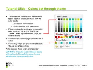 Tutorial Slide - Colors set through theme 
• The slide color scheme in all presentation 
toolkit files has been customized with the 
color palette 
Enter Presentation Name via Insert Tab > Header & Footer | 12/2/2014 | Page 27 
– Do not create alternate colors 
– Do not create/use other color themes 
• Primary colors along with your presentation 
color family should ALWAYS be in the 
Theme Colors top row of color chips, set 
via the Theme 
• See the Color Palette page for the full set of 
colors 
• Secondary colors are preset in the Recent 
Colors row of color chips 
Note: as used these colors change order 
WARNING: The color chips in Recent Colors 
will rotate out of the palette menus if users 
sample new, non-approved colors. 
 