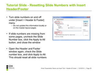 Tutorial Slide - Resetting Slide Numbers with Insert 
Header/Footer 
• Turn slide numbers on and off 
under [Insert > Header & Footer] 
menu 
– Do not update this information locally or 
Enter Presentation Name via Insert Tab > Header & Footer | 12/2/2014 | Page 28 
on the master layout pages 
• If slide numbers are missing from 
some pages, uncheck the Slide 
Number box, click the Apply to All 
button, and close the window 
• Open the Header and Footer 
window again, check the Slide 
number box, and click Apply to All. 
This should reset all slide numbers 
 