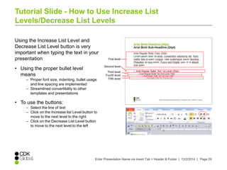 Tutorial Slide - How to Use Increase List 
Levels/Decrease List Levels 
Using the Increase List Level and 
Decrease List Level button is very 
important when typing the text in your 
presentation 
First level 
Enter Presentation Name via Insert Tab > Header & Footer | 12/2/2014 | Page 29 
• Using the proper bullet level 
means 
– Proper font size, indenting, bullet usage 
and line spacing are implemented 
– Streamlined convertibility to other 
templates and presentations 
• To use the buttons: 
– Select the line of text 
– Click on the Increase list Level button to 
move to the next level to the right 
– Click on the Decrease List Level button 
to move to the next level to the left 
Second level 
Third level 
Fourth level 
Fifth level 
 