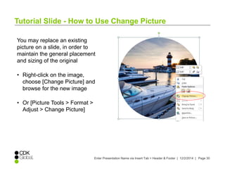 Tutorial Slide - How to Use Change Picture 
You may replace an existing 
picture on a slide, in order to 
maintain the general placement 
and sizing of the original 
• Right-click on the image, 
choose [Change Picture] and 
browse for the new image 
• Or [Picture Tools > Format > 
Adjust > Change Picture] 
Enter Presentation Name via Insert Tab > Header & Footer | 12/2/2014 | Page 30 
 