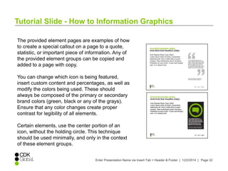 Tutorial Slide - How to Information Graphics 
The provided element pages are examples of how 
to create a special callout on a page to a quote, 
statistic, or important piece of information. Any of 
the provided element groups can be copied and 
added to a page with copy. 
You can change which icon is being featured, 
insert custom content and percentages, as well as 
modify the colors being used. These should 
always be composed of the primary or secondary 
brand colors (green, black or any of the grays). 
Ensure that any color changes create proper 
contrast for legibility of all elements. 
Certain elements, use the center portion of an 
icon, without the holding circle. This technique 
should be used minimally, and only in the context 
of these element groups. 
Enter Presentation Name via Insert Tab > Header & Footer | 12/2/2014 | Page 32 
 