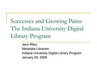 Successes and Growing Pains:
The Indiana University Digital
Library Program
Jenn Riley
Metadata Librarian
Indiana University Digital Library Program
January 20, 2006
 