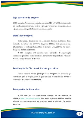 1
www.cdlararipina.com.br
Seja parceiro do projeto
	
  
A	
  CDL	
  Araripina	
  Pernambuco	
  necessita	
  arrecadas	
  R$	
  84.000,00	
  (oitenta	
  e	
  quatro	
  
mil	
  reais)	
  para	
  executar	
  este	
  projeto	
  e	
  proteger	
  o	
  Comércio	
  e	
  seus	
  associados,	
  
seja	
  parceiro	
  participando	
  financeiramente	
  do	
  projeto.	
  
Efetuando doações
	
  
Efetue	
   doação	
   diretamente	
   em	
   nossa	
   conta	
   bancaria	
   jurídica	
   no	
   Banco	
  
Santander	
  Conta	
  Corrente:	
  13000296-­‐1	
  Agencia:	
  4004	
  ou	
  visite	
  pessoalmente	
  a	
  
CDL	
  Araripina	
  no	
  endereço	
  Rua	
  Antônio	
  de	
  Carvalho	
  Leite,	
  236	
  Vila	
  Sta.	
  Isabel	
  –	
  
Araripina	
  -­‐	
  PE	
  CEP:	
  56280-­‐000.	
  
A	
   CDL	
   Araripina	
   está	
   descrita	
   como	
   Atividades	
   de	
   organizações	
  
associativas	
   patronais	
   e	
   empresariais	
   e	
   devidamente	
   registrada	
   no	
   Ministério	
  
Público	
  para	
  recebimento	
  de	
  doações.	
  
	
  
Retribuição da CDL Araripina aos parceiros
	
  
Iremos	
   fornecer	
   acesso	
   privilegiado	
   as	
   imagens	
   aos	
   parceiros	
   que	
  
contribuem	
   para	
   o	
   projeto,	
   além	
   da	
   possibilidade	
   de	
   explorar	
   os	
   postes	
   de	
  
sustentação	
  de	
  Câmeras	
  com	
  anúncios.	
  
	
  
Transparência financeira
A CDL Araripina irá publicamente divulgar em seu website no
endereço www.cdlararipina.com.br toda a utilização das doações, além de
informar por carta registrada aos doadores sobre a utilização da quantia
fornecida.
 