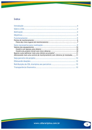 2
www.cdlararipina.com.br
Índice
Introdução ..............................................................................4
Sobre a CDL.............................................................................4
Motivação ...............................................................................4
Objetivos................................................................................5
Funcionamento ........................................................................5
Pontos de monitoramento..................................................................... 6
Fotos dos cinco lugares de monitoramento ............................................. 7
Itens necessários para realização..................................................9
Valores dos equipamentos ...................................................................10
Cenário com apenas uma câmera ........................................................10
Cenário do projeto inicial com cinco câmeras.........................................10
Quanto custa adicionar mais uma câmera ao projeto? ..................................11
Adicionando mais uma central de monitoramento com câmeras já instaladas ......11
Seja parceiro do projeto........................................................... 12
Efetuando doações.................................................................. 12
Retribuição da CDL Araripina aos parceiros ................................... 12
Transparência financeira .......................................................... 12
 