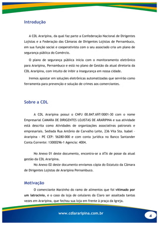 4
www.cdlararipina.com.br
Introdução
A CDL Araripina, da qual faz parte a Confederação Nacional de Dirigentes
Lojistas e a Federação das Câmaras de Dirigentes Lojistas de Pernambuco,
em sua função social e cooperativista com o seu associado cria um plano de
segurança pública do Comércio.
O plano de segurança pública inicia com o monitoramento eletrônico
para Araripina, Pernambuco e está no plano de Gestão da atual diretoria da
CDL Araripina, com intuito de inibir a insegurança em nossa cidade.
Iremos apostar em soluções eletrônicas automatizadas que servirão como
ferramenta para prevenção e solução de crimes aos comerciantes.
Sobre a CDL
A CDL Araripina possui o CNPJ 00.847.697/0001-30 com o nome
Empresarial CAMARA DE DIRIGENTES LOJISTAS DE ARARIPINA e sua atividade
está descrita como Atividades de organizações associativas patronais e
empresariais. Sediada Rua Antônio de Carvalho Leite, 236 Vila Sta. Isabel –
Araripina - PE CEP: 56280-000 e com conta jurídica no Banco Santander
Conta Corrente: 13000296-1 Agencia: 4004.
No Anexo 01 deste documento, encontra-se a ATA de posse da atual
gestão da CDL Araripina.
No Anexo 02 deste documento enviamos cópia do Estatuto da Câmara
de Dirigentes Lojistas de Araripina Pernambuco.
Motivação
O comerciante Marzinho do ramo de alimentos que foi vitimado por
um latrocínio, e o caso da loja de celulares da Claro ser assaltada tantas
vezes em Araripina, que fechou sua loja em frente à praça da Igreja.
 