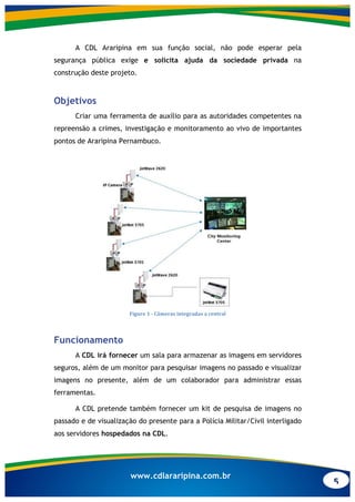 5
www.cdlararipina.com.br
A CDL Araripina em sua função social, não pode esperar pela
segurança pública exige e solicita ajuda da sociedade privada na
construção deste projeto.
Objetivos
Criar uma ferramenta de auxílio para as autoridades competentes na
repreensão a crimes, investigação e monitoramento ao vivo de importantes
pontos de Araripina Pernambuco.
	
  
Figure	
  1	
  -­‐	
  Câmeras	
  integradas	
  a	
  central	
  
Funcionamento
A CDL irá fornecer um sala para armazenar as imagens em servidores
seguros, além de um monitor para pesquisar imagens no passado e visualizar
imagens no presente, além de um colaborador para administrar essas
ferramentas.
A CDL pretende também fornecer um kit de pesquisa de imagens no
passado e de visualização do presente para a Polícia Militar/Civil interligado
aos servidores hospedados na CDL.
 