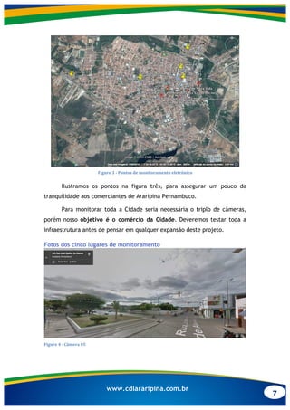 7
www.cdlararipina.com.br
	
  
Figure	
  3	
  -­‐	
  Pontos	
  de	
  monitoramento	
  eletrônico	
  
Ilustramos os pontos na figura três, para assegurar um pouco da
tranquilidade aos comerciantes de Araripina Pernambuco.
Para monitorar toda a Cidade seria necessária o triplo de câmeras,
porém nosso objetivo é o comércio da Cidade. Deveremos testar toda a
infraestrutura antes de pensar em qualquer expansão deste projeto.
Fotos dos cinco lugares de monitoramento
	
  
Figure	
  4	
  -­‐	
  Câmera	
  05	
  
 