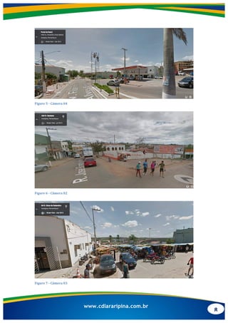 8
www.cdlararipina.com.br
	
  
Figure	
  5	
  -­‐	
  Câmera	
  04	
  
	
  
Figure	
  6	
  -­‐	
  Câmera	
  02	
  
	
  
Figure	
  7	
  -­‐	
  Câmera	
  03	
  
 