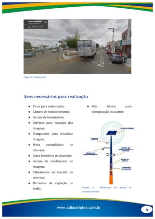 9
www.cdlararipina.com.br
	
  
Figure	
  8	
  -­‐	
  Câmera	
  01	
  
Itens necessários para realização
● Poste	
  para	
  sustentação;	
  
● Câmera	
  de	
  monitoramento;	
  
● Antena	
  de	
  transmissão;	
  
● Servidor	
   para	
   captação	
   das	
  
imagens;	
  
● Computador	
   para	
   visualizar	
  
imagens;	
  
● Mesa	
   controladora	
   de	
  
câmeras;	
  
● Caixa	
  hermética	
  de	
  alumínio;	
  
● Antena	
   de	
   recebimento	
   de	
  
imagens;	
  
● Cabeamento	
   estruturado	
   no	
  
servidor;	
  
● Microfone	
   de	
   captação	
   de	
  
áudio;	
  
● Alto	
   falante	
   para	
  
comunicação	
  ou	
  alarme;	
  
	
  
	
  
Figure	
   9	
   -­‐	
   Ilustração	
   do	
   ponto	
   de	
  
monitoramento	
  
 