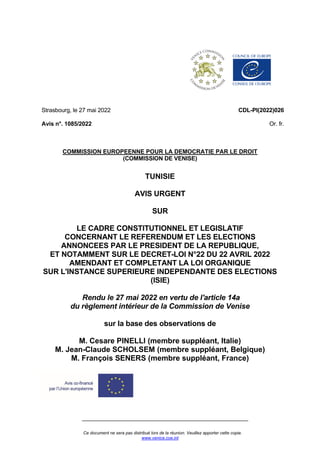 Ce document ne sera pas distribué lors de la réunion. Veuillez apporter cette copie.
www.venice.coe.int
Strasbourg, le 27 mai 2022
Avis n°. 1085/2022
CDL-PI(2022)026
Or. fr.
COMMISSION EUROPEENNE POUR LA DEMOCRATIE PAR LE DROIT
(COMMISSION DE VENISE)
TUNISIE
AVIS URGENT
SUR
LE CADRE CONSTITUTIONNEL ET LEGISLATIF
CONCERNANT LE REFERENDUM ET LES ELECTIONS
ANNONCEES PAR LE PRESIDENT DE LA REPUBLIQUE,
ET NOTAMMENT SUR LE DECRET-LOI N°22 DU 22 AVRIL 2022
AMENDANT ET COMPLETANT LA LOI ORGANIQUE
SUR L'INSTANCE SUPERIEURE INDEPENDANTE DES ELECTIONS
(ISIE)
Rendu le 27 mai 2022 en vertu de l'article 14a
du règlement intérieur de la Commission de Venise
sur la base des observations de
M. Cesare PINELLI (membre suppléant, Italie)
M. Jean-Claude SCHOLSEM (membre suppléant, Belgique)
M. François SENERS (membre suppléant, France)
 