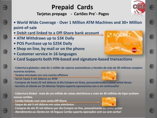 Prepaid Cards
Tarjetas prepago - Cartões Pre´- Pagos
• World Wide Coverage - Over 1 Million ATM Machines and 30+ Million
point-of-sale
• Debit card linked to a Off-Shore bank account
• ATM Withdraws up to $3K Daily
• POS Purchase up to $25K Daily
• Shop on line, by mail or on the phone
• Customer service in 16 languages
• Card Supports both PIN-based and signature-based transactions
- Cobertura globales: más de 1 millón de cajeros automáticos y tiendas de más de 30 millones aceptan
nuestras tarjetas.
- Tarjeta vinculada con una cuenta offshore
- Servir hasta 3 mil dólares en ATM
- Compras de hasta 25 mil dólares al día Compre en línea, personalmente o como usted desea
- Servicio al cliente en 16 idiomas Tarjeta soporta operaciones con o sin contraseña!
- Cobertura Global - mais de um milhão de caixas eletrônicos e mais de 30 milhões de lojas aceitam
nossos cartões.
- Cartão linkado com uma conta Off-Shore
- Saque de até 3 mil dólares em caixa eletrônico .
- Compras de até 25 mil dólares por dia Compre on line, pessoalmente ou como quiser
- Atendimento ao cliente em 16 línguas Cartão suporta operações com ou sem senha!
 