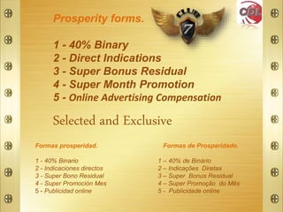 Selected and Exclusive
Formas de Prosperidade.
1 – 40% de Binário
2 – Indicações Diretas
3 – Super Bonus Residual
4 – Super Promoção do Mês
5 - Publicidade online
Prosperity forms.
1 - 40% Binary
2 - Direct Indications
3 - Super Bonus Residual
4 - Super Month Promotion
5 - Online Advertising Compensation
Formas prosperidad.
1 - 40% Binario
2 - Indicaciones directos
3 - Super Bono Residual
4 - Super Promoción Mes
5 - Publicidad online
 
