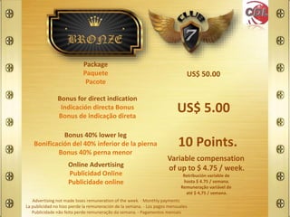 US$ 50.00
US$ 5.00
10 Points.
Package
Paquete
Pacote
Bonus for direct indication
Indicación directa Bonus
Bonus de indicação direta
Bonus 40% lower leg
Bonificación del 40% inferior de la pierna
Bonus 40% perna menor
Variable compensation
of up to $ 4.75 / week.
Retribución variable de
hasta $ 4.75 / semana.
Remuneração variável de
até $ 4,75 / semana.
Online Advertising
Publicidad Online
Publicidade online
Advertising not made loses remuneration of the week. - Monthly payments
La publicidad no hizo pierde la remuneración de la semana. - Los pagos mensuales
Publicidade não feita perde remuneração da semana. - Pagamentos mensais
 
