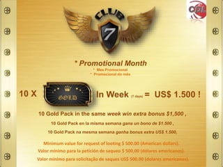 * Promotional Month
* Mes Promocional
* Promocional do mês
10 X In Week (7 days) = US$ 1.500 !
10 Gold Pack na mesma semana ganha bonus extra US$ 1.500,
10 Gold Pack in the same week win extra bonus $1,500 ,
10 Gold Pack en la misma semana gana un bono de $1.500 ,
Minimum value for request of looting $ 500.00 (American dollars).
Valor mínimo para la petición de saqueo $ 500,00 (dólares americanos).
Valor minimo para solicitação de saques US$ 500.00 (dolares americanos).
 