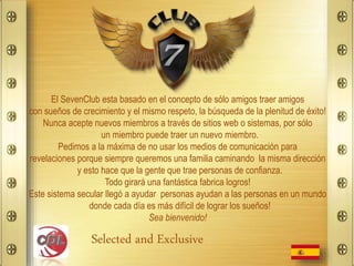 El SevenClub esta basado en el concepto de sólo amigos traer amigos
con sueños de crecimiento y el mismo respeto, la búsqueda de la plenitud de éxito!
Nunca acepte nuevos miembros a través de sitios web o sistemas, por sólo
un miembro puede traer un nuevo miembro.
Pedimos a la máxima de no usar los medios de comunicación para
revelaciones porque siempre queremos una familia caminando la misma dirección
y esto hace que la gente que trae personas de confianza.
Todo girará una fantástica fabrica logros!
Este sistema secular llegó a ayudar personas ayudan a las personas en un mundo
donde cada día es más difícil de lograr los sueños!
Sea bienvenido!
Selected and Exclusive
 