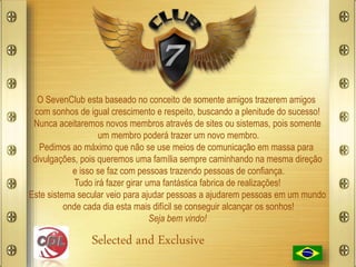 O SevenClub esta baseado no conceito de somente amigos trazerem amigos
com sonhos de igual crescimento e respeito, buscando a plenitude do sucesso!
Nunca aceitaremos novos membros através de sites ou sistemas, pois somente
um membro poderá trazer um novo membro.
Pedimos ao máximo que não se use meios de comunicação em massa para
divulgações, pois queremos uma família sempre caminhando na mesma direção
e isso se faz com pessoas trazendo pessoas de confiança.
Tudo irá fazer girar uma fantástica fabrica de realizações!
Este sistema secular veio para ajudar pessoas a ajudarem pessoas em um mundo
onde cada dia esta mais difícil se conseguir alcançar os sonhos!
Seja bem vindo!
Selected and Exclusive
 