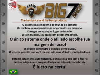 The best price and the best products.
O sistema mais moderno do mundo de compras
Os melhores e mais modernos lançamentos do mercado.
Entregas em qualquer lugar do Mundo.
Loja individual /seu login com preços imbatíveis.
O único sistema onde o afiliado escolhe sua
margem de lucro!
O afiliado administra o site/loja como quiser.
O sistema permite que você mesmo crie seus afiliados multiplicadores.
Sistema totalmente automatizado, a única coisa que tem a fazer é
mostrar a loja a seus amigos, divulgar na internet, trabalho etc.
É lucro na certa!
 