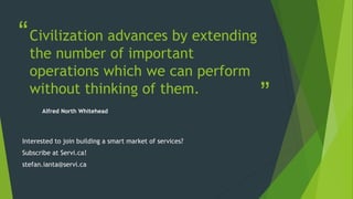 “
”
Civilization advances by extending
the number of important
operations which we can perform
without thinking of them.
Alfred North Whitehead
Interested to join building a smart market of services?
Subscribe at Servi.ca!
stefan.ianta@servi.ca
 