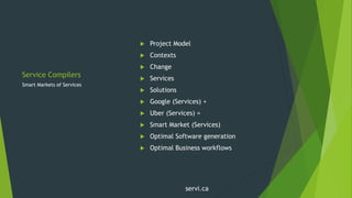 Service Compilers
 Project Model
 Contexts
 Change
 Services
 Solutions
 Google (Services) +
 Uber (Services) =
 Smart Market (Services)
 Optimal Software generation
 Optimal Business workflows
Smart Markets of Services
servi.ca
 