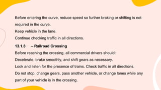 Before entering the curve, reduce speed so further braking or shifting is not
required in the curve.
Keep vehicle in the lane.
Continue checking traffic in all directions.
13.1.8 – Railroad Crossing
Before reaching the crossing, all commercial drivers should:
Decelerate, brake smoothly, and shift gears as necessary.
Look and listen for the presence of trains. Check traffic in all directions.
Do not stop, change gears, pass another vehicle, or change lanes while any
part of your vehicle is in the crossing.
 