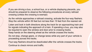 If you are driving a bus, a school bus, or a vehicle displaying placards, you
should be prepared to observe the following procedures at every railroad
crossing (unless the crossing is exempt):
As the vehicle approaches a railroad crossing, activate the four-way flashers.
Stop the vehicle within 50 feet but not less than 15 feet from the nearest rail.
Listen and look in both directions along the track for an approaching train and
for signals indicating the approach of a train. If operating a bus, you may also
be required to open the window and door prior to crossing tracks.
Keep hands on the steering wheel as the vehicle crosses the tracks.
Do not stop, change gears, or change lanes while any part of your vehicle is
proceeding across the tracks.
Four-way flashers should be deactivated after the vehicle crosses the tracks.
Continue to check mirrors and traffic.
 