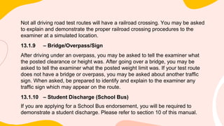 Not all driving road test routes will have a railroad crossing. You may be asked
to explain and demonstrate the proper railroad crossing procedures to the
examiner at a simulated location.
13.1.9 – Bridge/Overpass/Sign
After driving under an overpass, you may be asked to tell the examiner what
the posted clearance or height was. After going over a bridge, you may be
asked to tell the examiner what the posted weight limit was. If your test route
does not have a bridge or overpass, you may be asked about another traffic
sign. When asked, be prepared to identify and explain to the examiner any
traffic sign which may appear on the route.
13.1.10 – Student Discharge (School Bus)
If you are applying for a School Bus endorsement, you will be required to
demonstrate a student discharge. Please refer to section 10 of this manual.
 