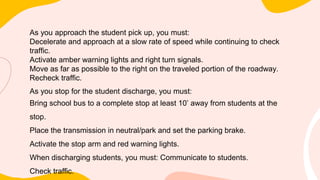 As you approach the student pick up, you must:
Decelerate and approach at a slow rate of speed while continuing to check
traffic.
Activate amber warning lights and right turn signals.
Move as far as possible to the right on the traveled portion of the roadway.
Recheck traffic.
As you stop for the student discharge, you must:
Bring school bus to a complete stop at least 10’ away from students at the
stop.
Place the transmission in neutral/park and set the parking brake.
Activate the stop arm and red warning lights.
When discharging students, you must: Communicate to students.
Check traffic.
 