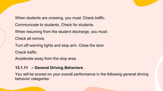 When students are crossing, you must: Check traffic.
Communicate to students. Check for students.
When resuming from the student discharge, you must:
Check all mirrors.
Turn off warning lights and stop arm. Close the door
Check traffic.
Accelerate away from the stop area.
13.1.11 – General Driving Behaviors
You will be scored on your overall performance in the following general driving
behavior categories:
 