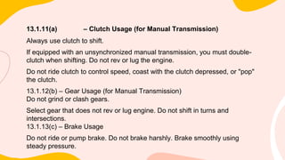 13.1.11(a) – Clutch Usage (for Manual Transmission)
Always use clutch to shift.
If equipped with an unsynchronized manual transmission, you must double-
clutch when shifting. Do not rev or lug the engine.
Do not ride clutch to control speed, coast with the clutch depressed, or "pop"
the clutch.
13.1.12(b) – Gear Usage (for Manual Transmission)
Do not grind or clash gears.
Select gear that does not rev or lug engine. Do not shift in turns and
intersections.
13.1.13(c) – Brake Usage
Do not ride or pump brake. Do not brake harshly. Brake smoothly using
steady pressure.
 