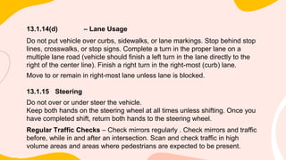 13.1.14(d) – Lane Usage
Do not put vehicle over curbs, sidewalks, or lane markings. Stop behind stop
lines, crosswalks, or stop signs. Complete a turn in the proper lane on a
multiple lane road (vehicle should finish a left turn in the lane directly to the
right of the center line). Finish a right turn in the right-most (curb) lane.
Move to or remain in right-most lane unless lane is blocked.
13.1.15 Steering
Do not over or under steer the vehicle.
Keep both hands on the steering wheel at all times unless shifting. Once you
have completed shift, return both hands to the steering wheel.
Regular Traffic Checks – Check mirrors regularly . Check mirrors and traffic
before, while in and after an intersection. Scan and check traffic in high
volume areas and areas where pedestrians are expected to be present.
 