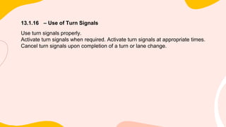 13.1.16 – Use of Turn Signals
Use turn signals properly.
Activate turn signals when required. Activate turn signals at appropriate times.
Cancel turn signals upon completion of a turn or lane change.
 