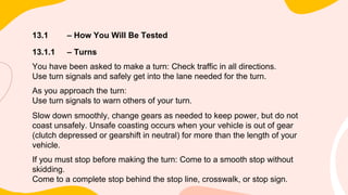 13.1 – How You Will Be Tested
13.1.1 – Turns
You have been asked to make a turn: Check traffic in all directions.
Use turn signals and safely get into the lane needed for the turn.
As you approach the turn:
Use turn signals to warn others of your turn.
Slow down smoothly, change gears as needed to keep power, but do not
coast unsafely. Unsafe coasting occurs when your vehicle is out of gear
(clutch depressed or gearshift in neutral) for more than the length of your
vehicle.
If you must stop before making the turn: Come to a smooth stop without
skidding.
Come to a complete stop behind the stop line, crosswalk, or stop sign.
 