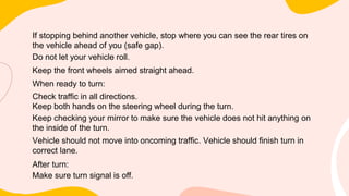 If stopping behind another vehicle, stop where you can see the rear tires on
the vehicle ahead of you (safe gap).
Do not let your vehicle roll.
Keep the front wheels aimed straight ahead.
When ready to turn:
Check traffic in all directions.
Keep both hands on the steering wheel during the turn.
Keep checking your mirror to make sure the vehicle does not hit anything on
the inside of the turn.
Vehicle should not move into oncoming traffic. Vehicle should finish turn in
correct lane.
After turn:
Make sure turn signal is off.
 