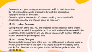 Decelerate and yield to any pedestrians and traffic in the intersection.
Do not change lanes while proceeding through the intersection.
Keep your hands on the wheel.
Once through the intersection: Continue checking mirrors and traffic.
Accelerate smoothly and change gears as necessary.
13.1.3 Urban Business
During this part of the test, you are expected to make regular traffic checks
and maintain a safe following distance. Your vehicle should be centered in the
proper lane (right-most lane) and you should keep up with the flow of traffic
but not exceed the posted speed limit.
13.1.4 –Lane Changes
During multiple lane portions of the test, you will be asked to change lanes to
the left, and then back to the right. You should make the necessary traffic
checks first, then use proper signals and smoothly change lanes when it is
safe to do so.
 