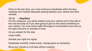 Once on the exit ramp, you must continue to decelerate within the lane
markings and maintain adequate spacing between your vehicle and other
vehicles.
13.1.6 – Stop/Start
For this maneuver, you will be asked to pull your vehicle over to the side of
the road and stop as if you were going to get out and check something on
your vehicle. You must check traffic thoroughly in all directions and move to
the right-most lane or shoulder of road.
As you prepare for the stop:
Check traffic.
Activate your right turn signal.
Decelerate smoothly, brake evenly, change gears as necessary.
Bring your vehicle to a full stop without coasting.
 