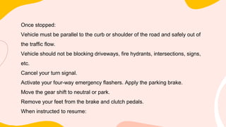 Once stopped:
Vehicle must be parallel to the curb or shoulder of the road and safely out of
the traffic flow.
Vehicle should not be blocking driveways, fire hydrants, intersections, signs,
etc.
Cancel your turn signal.
Activate your four-way emergency flashers. Apply the parking brake.
Move the gear shift to neutral or park.
Remove your feet from the brake and clutch pedals.
When instructed to resume:
 